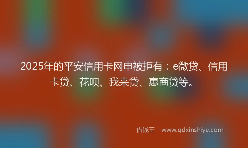 2025年的平安信用卡网申被拒有：e微贷、信用卡贷、花呗、我来贷、惠商贷等。