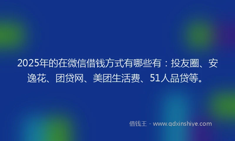 2025年的在微信借钱方式有哪些有：投友圈、安逸花、团贷网、美团生活费、51人品贷等。