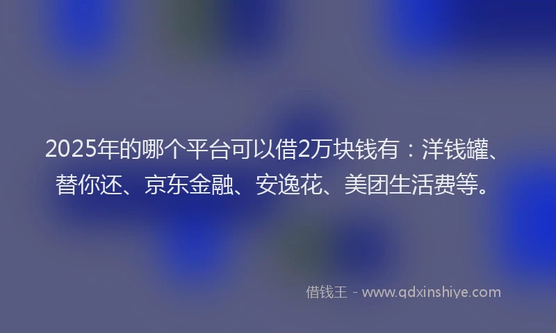 2025年的哪个平台可以借2万块钱有：洋钱罐、替你还、京东金融、安逸花、美团生活费等。