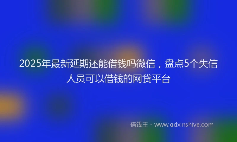 2025年最新延期还能借钱吗微信，盘点5个失信人员可以借钱的网贷平台