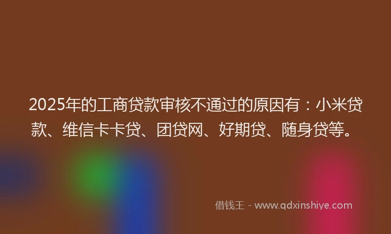 2025年的工商贷款审核不通过的原因有：小米贷款、维信卡卡贷、团贷网、好期贷、随身贷等。