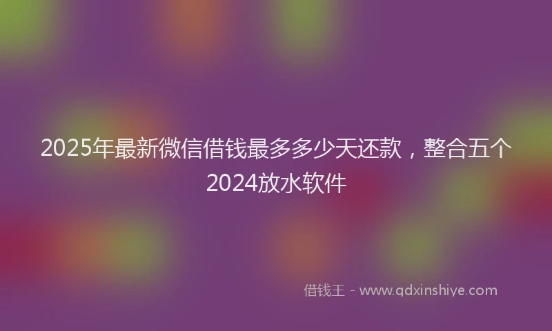 2025年最新微信借钱最多多少天还款，整合五个2024放水软件