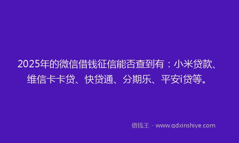 2025年的微信借钱征信能否查到有：小米贷款、维信卡卡贷、快贷通、分期乐、平安i贷等。