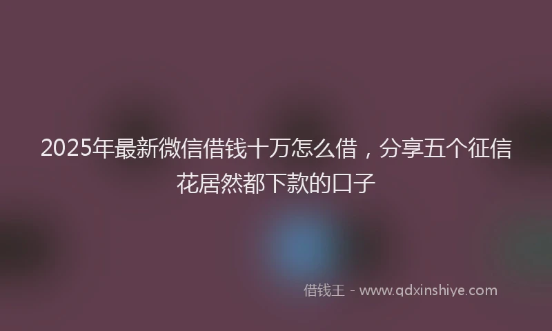 2025年最新微信借钱十万怎么借，分享五个征信花居然都下款的口子