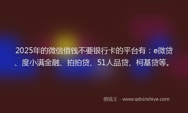 2025年的微信借钱不要银行卡的平台有：e微贷、度小满金融、拍拍贷、51人品贷、柯基贷等。
