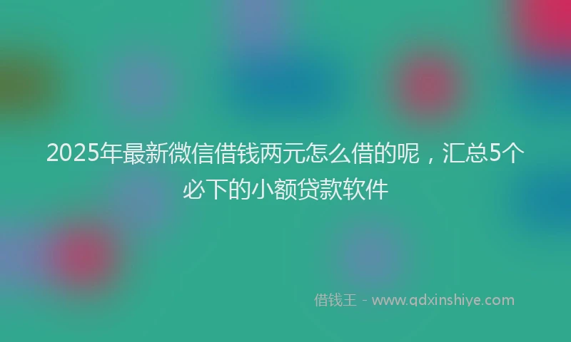 2025年最新微信借钱两元怎么借的呢，汇总5个必下的小额贷款软件