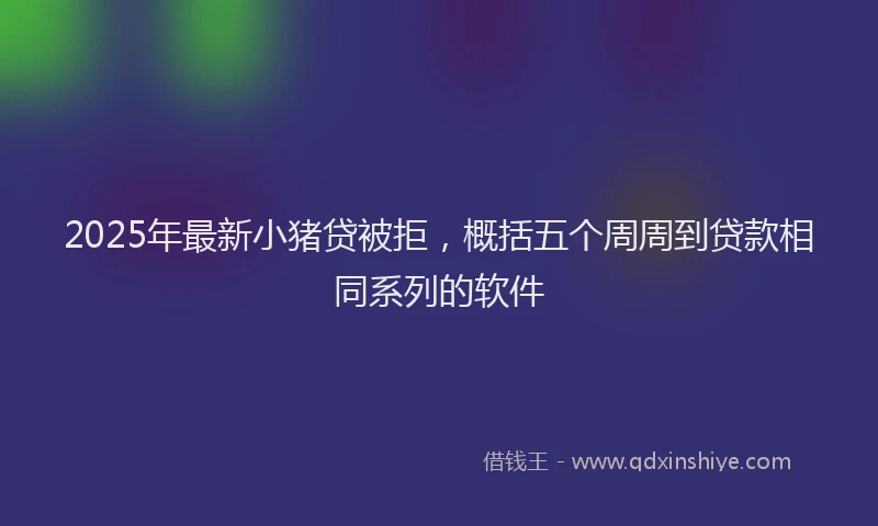 2025年最新小猪贷被拒，概括五个周周到贷款相同系列的软件