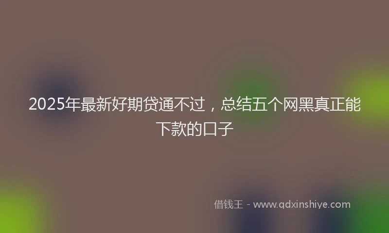 2025年最新好期贷通不过，总结五个网黑真正能下款的口子