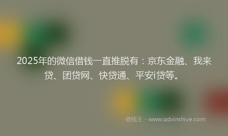 2025年的微信借钱一直推脱有：京东金融、我来贷、团贷网、快贷通、平安i贷等。
