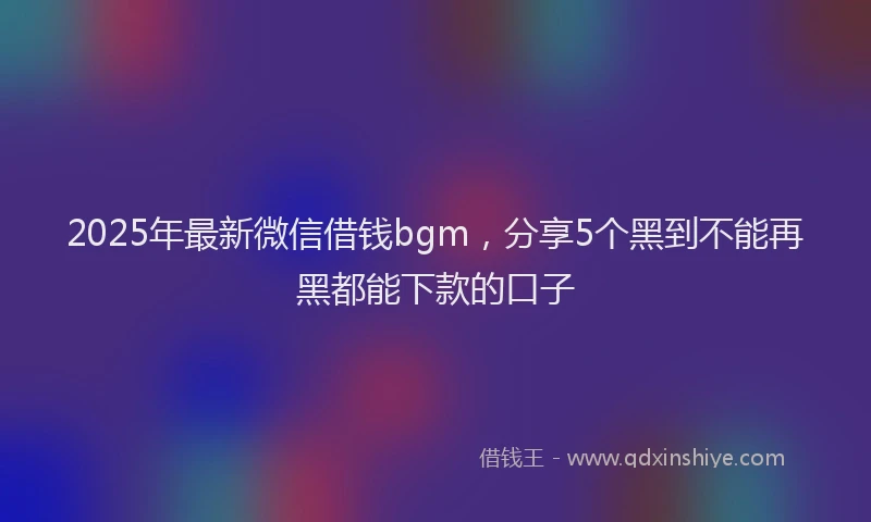 2025年最新微信借钱bgm，分享5个黑到不能再黑都能下款的口子