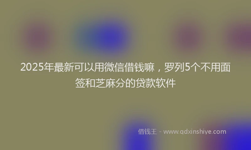 2025年最新可以用微信借钱嘛，罗列5个不用面签和芝麻分的贷款软件