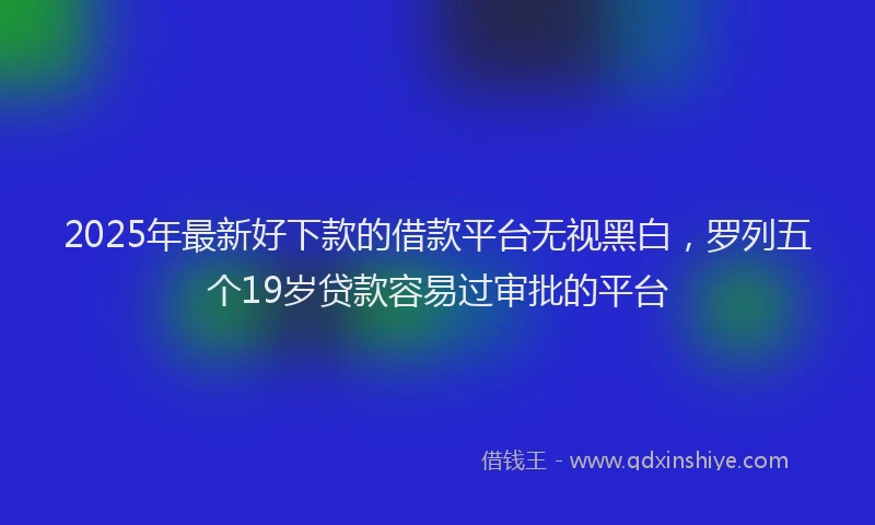 2025年最新好下款的借款平台无视黑白，罗列五个19岁贷款容易过审批的平台