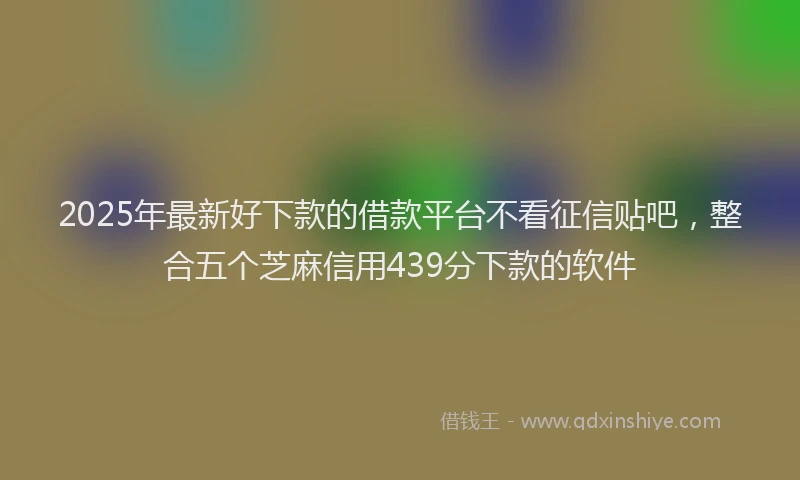2025年最新好下款的借款平台不看征信贴吧，整合五个芝麻信用439分下款的软件