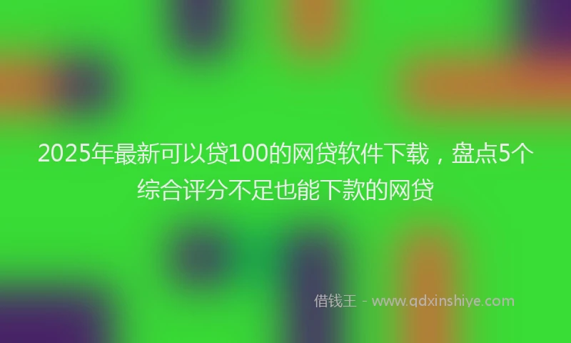 2025年最新可以贷100的网贷软件下载，盘点5个综合评分不足也能下款的网贷