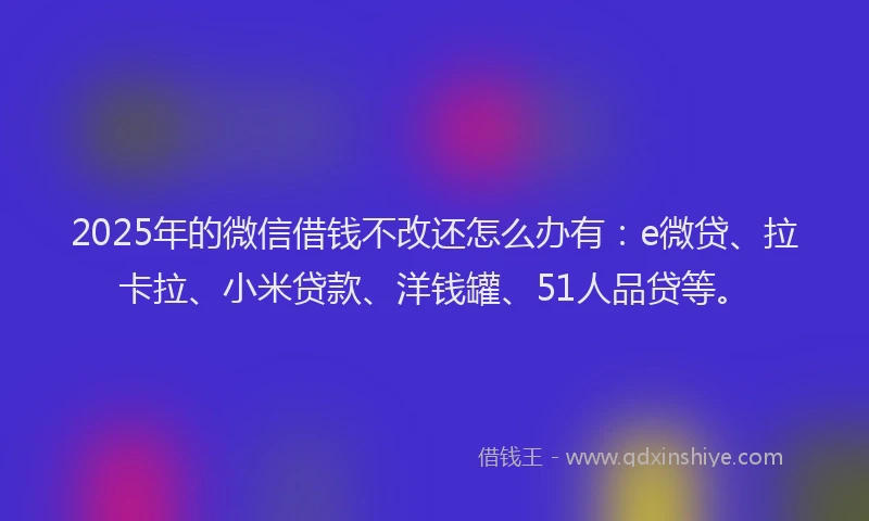 2025年的微信借钱不改还怎么办有：e微贷、拉卡拉、小米贷款、洋钱罐、51人品贷等。