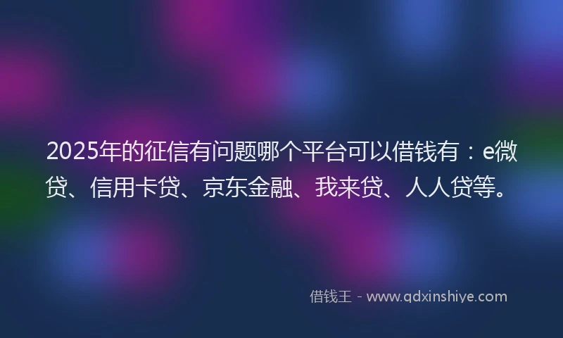 2025年的征信有问题哪个平台可以借钱有：e微贷、信用卡贷、京东金融、我来贷、人人贷等。