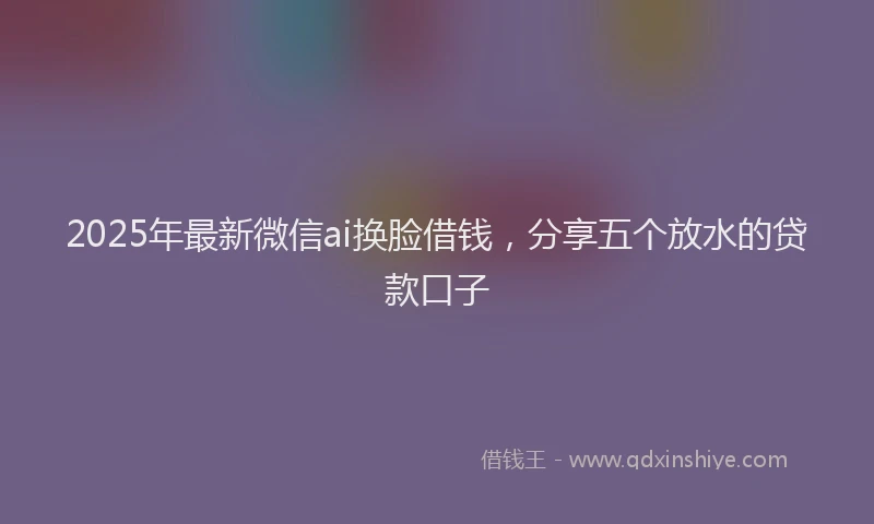 2025年最新微信ai换脸借钱，分享五个放水的贷款口子