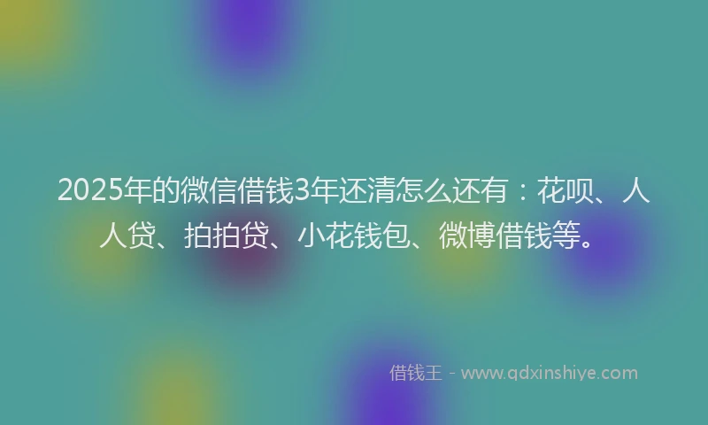 2025年的微信借钱3年还清怎么还有：花呗、人人贷、拍拍贷、小花钱包、微博借钱等。