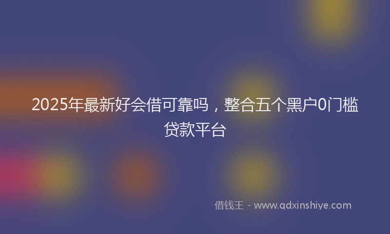 2025年最新好会借可靠吗，整合五个黑户0门槛贷款平台