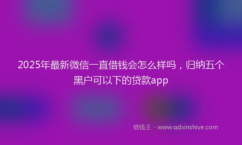 2025年最新微信一直借钱会怎么样吗，归纳五个黑户可以下的贷款app