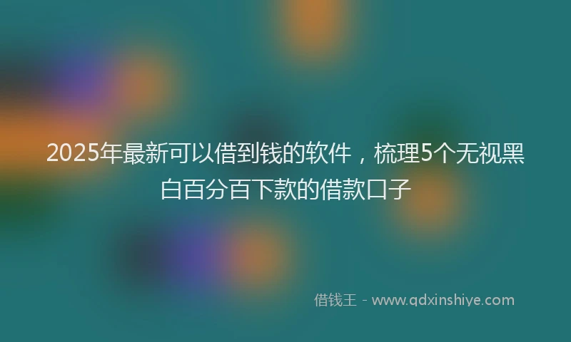 2025年最新可以借到钱的软件，梳理5个无视黑白百分百下款的借款口子