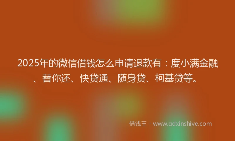 2025年的微信借钱怎么申请退款有：度小满金融、替你还、快贷通、随身贷、柯基贷等。