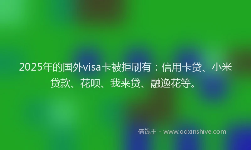 2025年的国外visa卡被拒刷有：信用卡贷、小米贷款、花呗、我来贷、融逸花等。