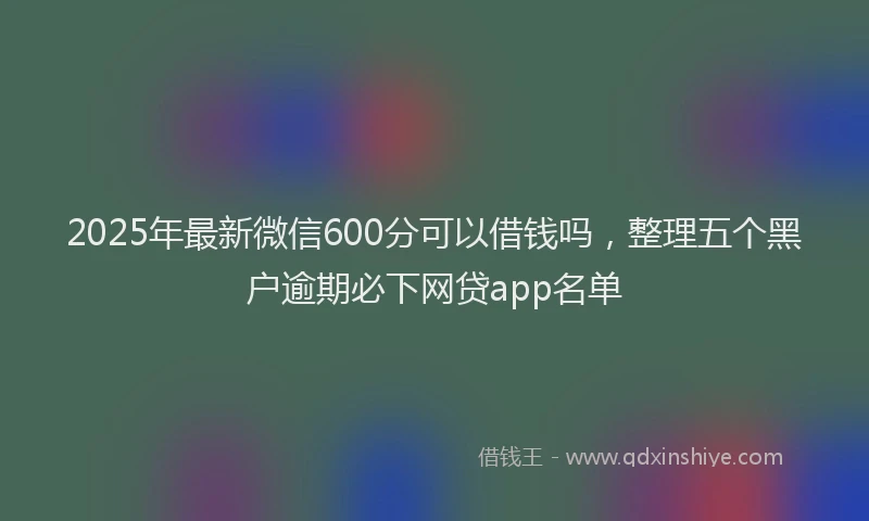 2025年最新微信600分可以借钱吗，整理五个黑户逾期必下网贷app名单