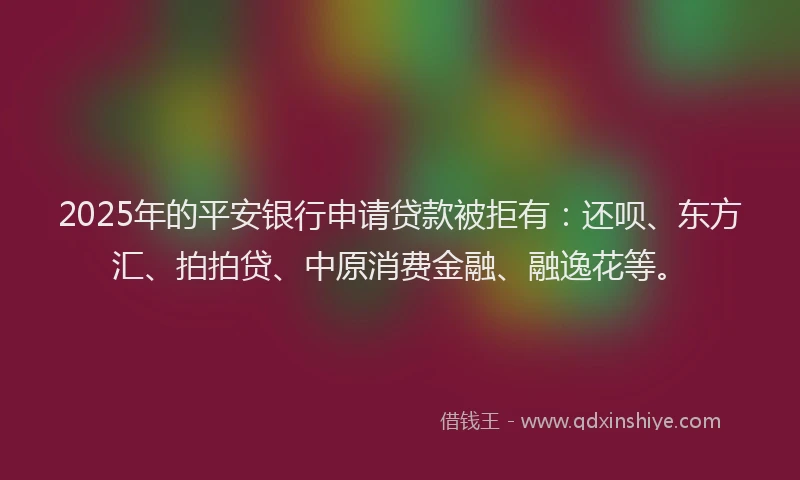 2025年的平安银行申请贷款被拒有：还呗、东方汇、拍拍贷、中原消费金融、融逸花等。