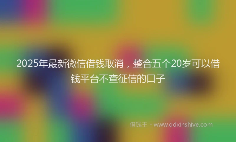 2025年最新微信借钱取消，整合五个20岁可以借钱平台不查征信的口子