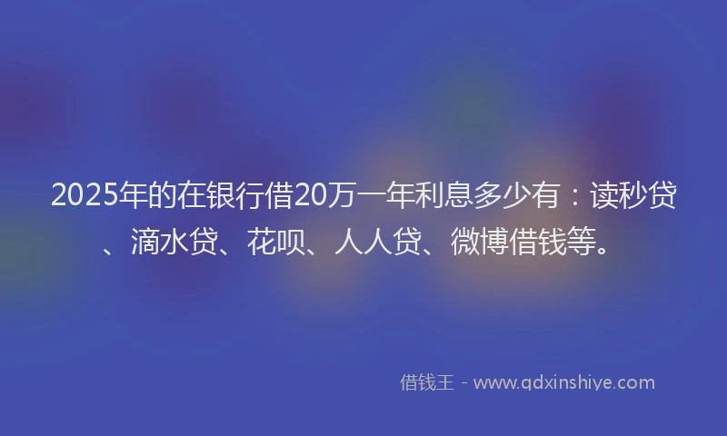 2025年的在银行借20万一年利息多少有：读秒贷、滴水贷、花呗、人人贷、微博借钱等。