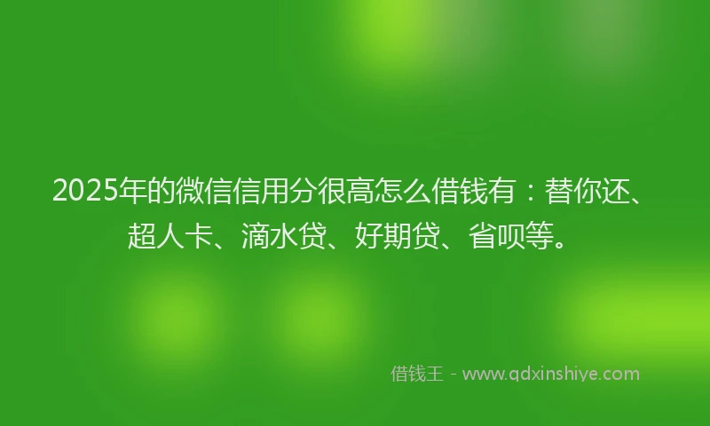 2025年的微信信用分很高怎么借钱有：替你还、超人卡、滴水贷、好期贷、省呗等。