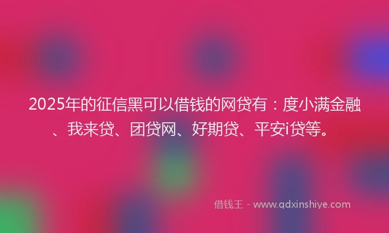 2025年的征信黑可以借钱的网贷有：度小满金融、我来贷、团贷网、好期贷、平安i贷等。