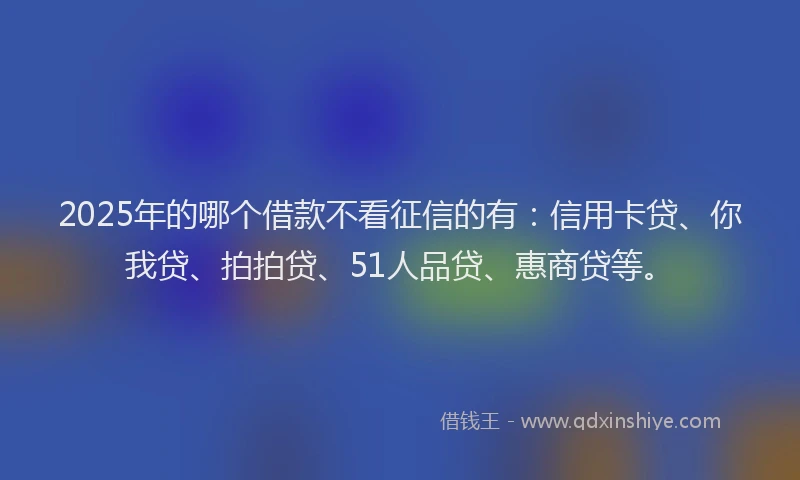 2025年的哪个借款不看征信的有：信用卡贷、你我贷、拍拍贷、51人品贷、惠商贷等。