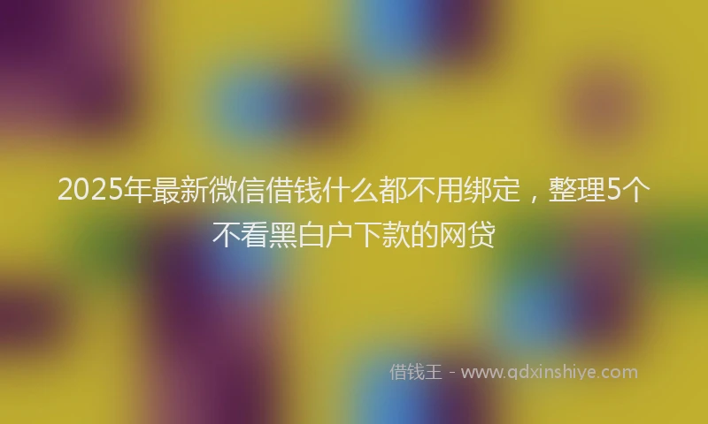 2025年最新微信借钱什么都不用绑定，整理5个不看黑白户下款的网贷