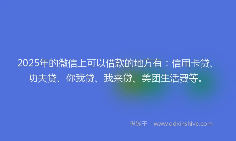 2025年的微信上可以借款的地方有：信用卡贷、功夫贷、你我贷、我来贷、美团生活费等。