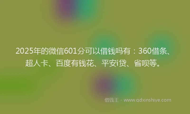 2025年的微信601分可以借钱吗有：360借条、超人卡、百度有钱花、平安i贷、省呗等。