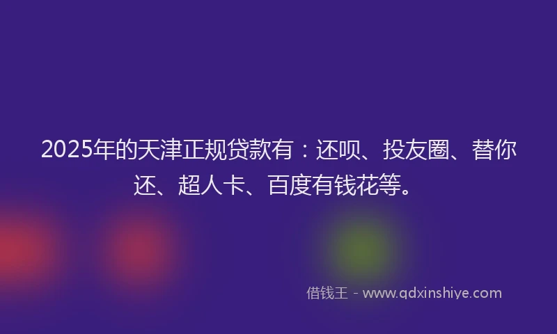 2025年的天津正规贷款有：还呗、投友圈、替你还、超人卡、百度有钱花等。