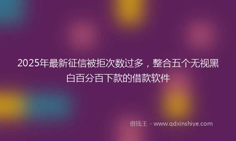 2025年最新征信被拒次数过多，整合五个无视黑白百分百下款的借款软件