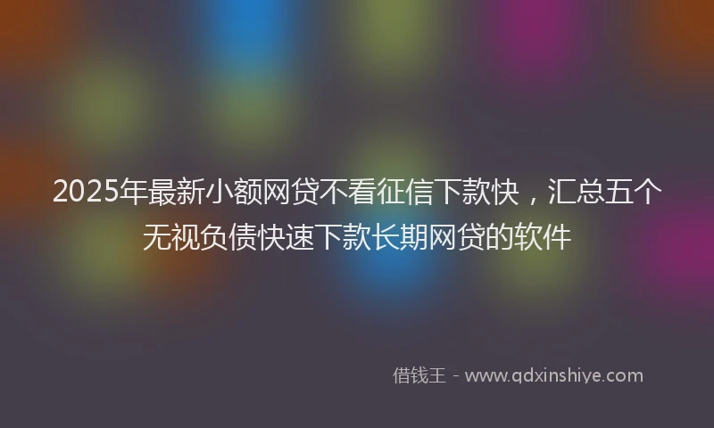2025年最新小额网贷不看征信下款快，汇总五个无视负债快速下款长期网贷的软件