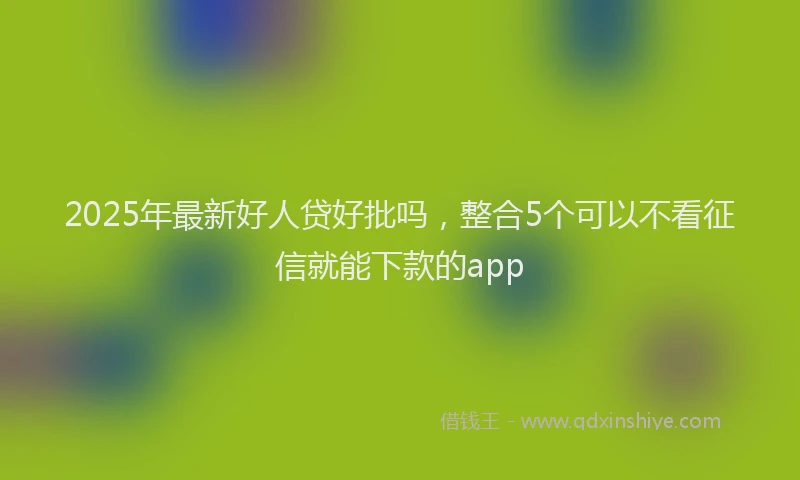 2025年最新好人贷好批吗，整合5个可以不看征信就能下款的app