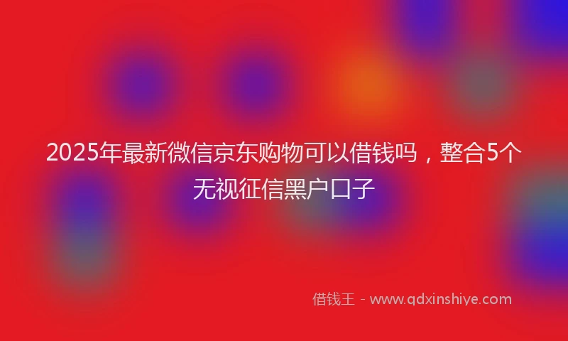 2025年最新微信京东购物可以借钱吗，整合5个无视征信黑户口子