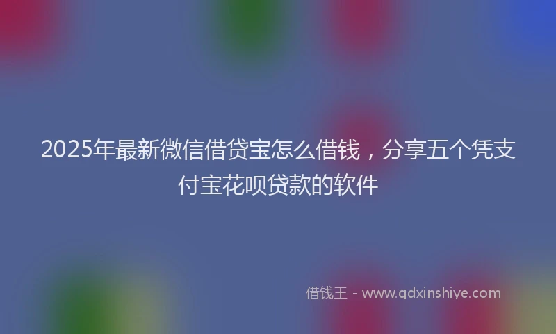 2025年最新微信借贷宝怎么借钱，分享五个凭支付宝花呗贷款的软件