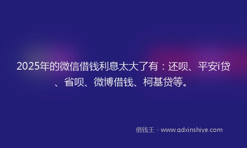2025年的微信借钱利息太大了有：还呗、平安i贷、省呗、微博借钱、柯基贷等。