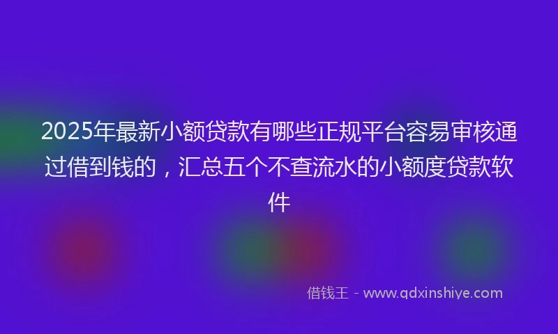 2025年最新小额贷款有哪些正规平台容易审核通过借到钱的，汇总五个不查流水的小额度贷款软件