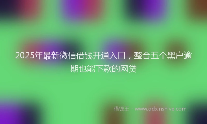 2025年最新微信借钱开通入口，整合五个黑户逾期也能下款的网贷