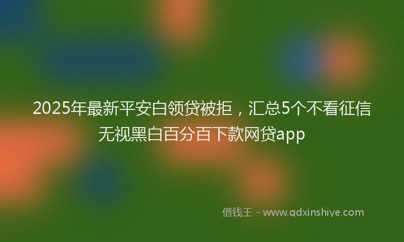 2025年最新平安白领贷被拒，汇总5个不看征信无视黑白百分百下款网贷app