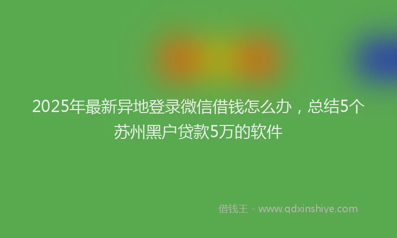 2025年最新异地登录微信借钱怎么办，总结5个苏州黑户贷款5万的软件