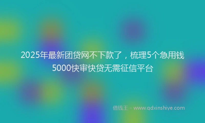 2025年最新团贷网不下款了，梳理5个急用钱5000快审快贷无需征信平台