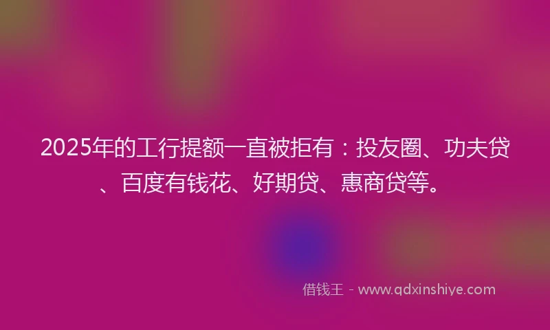 2025年的工行提额一直被拒有：投友圈、功夫贷、百度有钱花、好期贷、惠商贷等。